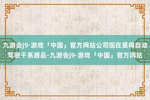 九游会j9·游戏「中国」官方网站公司现在莫得自动驾驶干系居品-九游会j9·游戏「中国」官方网站