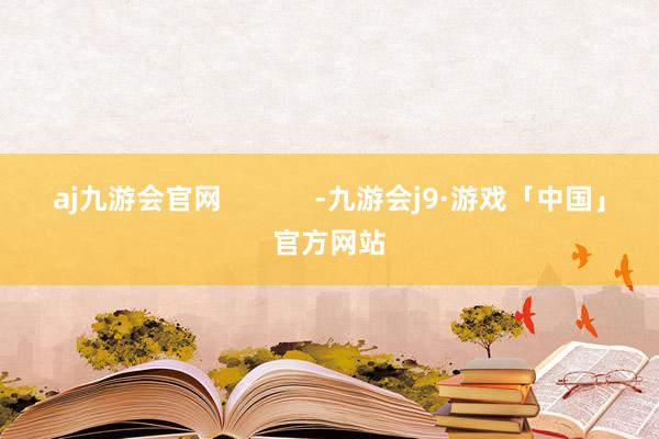 aj九游会官网            -九游会j9·游戏「中国」官方网站