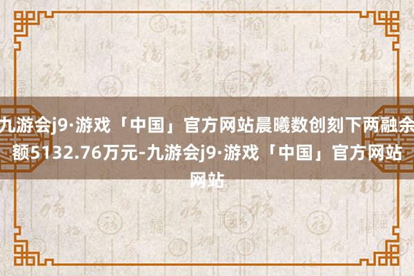 九游会j9·游戏「中国」官方网站晨曦数创刻下两融余额5132.76万元-九游会j9·游戏「中国」官方网站