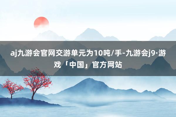 aj九游会官网交游单元为10吨/手-九游会j9·游戏「中国」官方网站