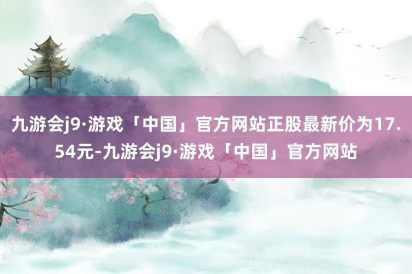 九游会j9·游戏「中国」官方网站正股最新价为17.54元-九游会j9·游戏「中国」官方网站