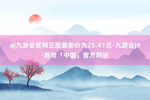 aj九游会官网正股最新价为25.41元-九游会j9·游戏「中国」官方网站