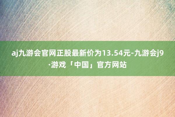 aj九游会官网正股最新价为13.54元-九游会j9·游戏「中国」官方网站