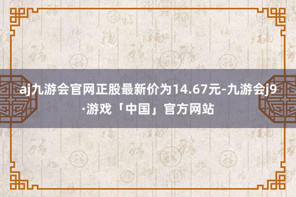 aj九游会官网正股最新价为14.67元-九游会j9·游戏「中国」官方网站