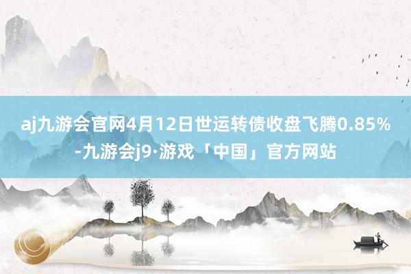 aj九游会官网4月12日世运转债收盘飞腾0.85%-九游会j9·游戏「中国」官方网站