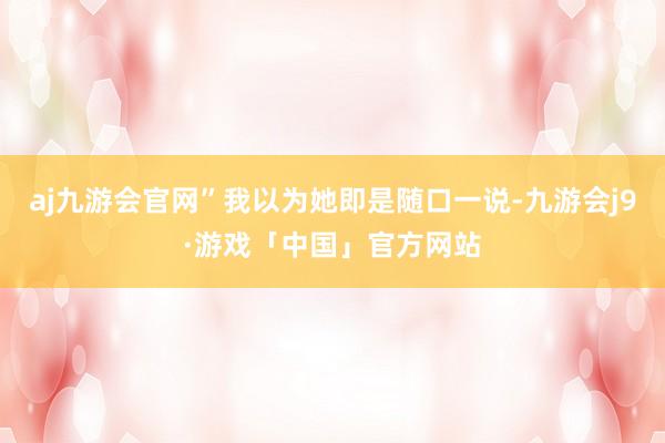 aj九游会官网”我以为她即是随口一说-九游会j9·游戏「中国」官方网站