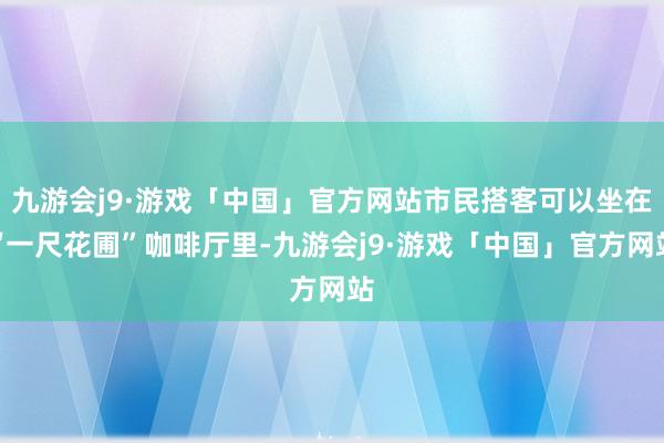 九游会j9·游戏「中国」官方网站市民搭客可以坐在“一尺花圃”咖啡厅里-九游会j9·游戏「中国」官方网站