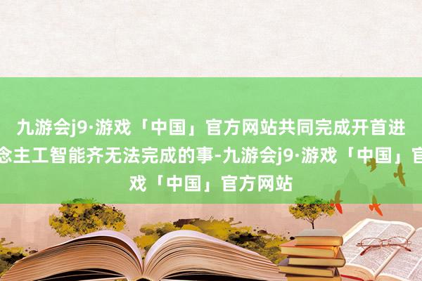 九游会j9·游戏「中国」官方网站共同完成开首进的东说念主工智能齐无法完成的事-九游会j9·游戏「中国」官方网站