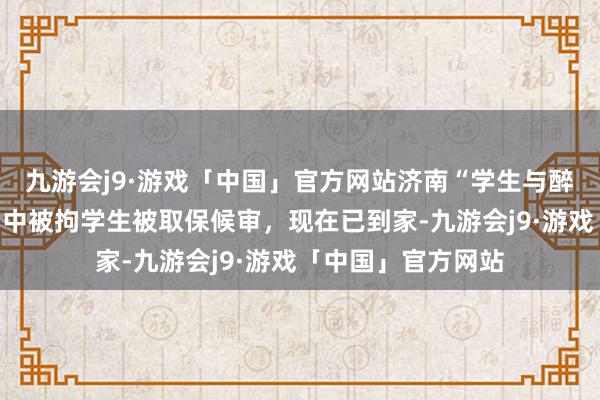 九游会j9·游戏「中国」官方网站济南“学生与醉汉突破被刑拘案”中被拘学生被取保候审，现在已到家-九游会j9·游戏「中国」官方网站