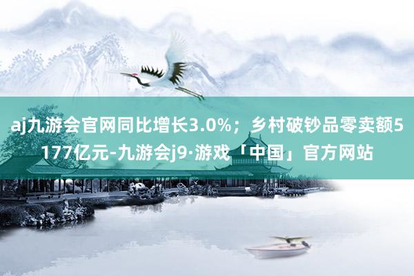 aj九游会官网同比增长3.0%；乡村破钞品零卖额5177亿元-九游会j9·游戏「中国」官方网站