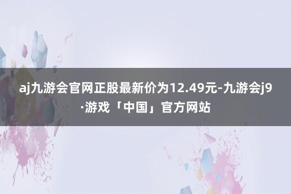 aj九游会官网正股最新价为12.49元-九游会j9·游戏「中国」官方网站