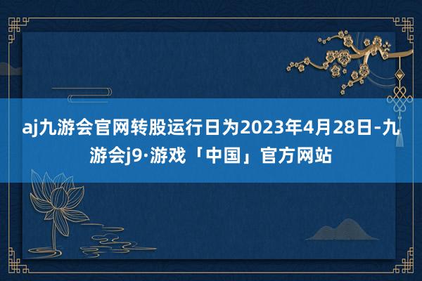 aj九游会官网转股运行日为2023年4月28日-九游会j9·游戏「中国」官方网站