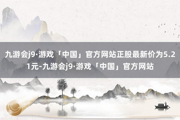 九游会j9·游戏「中国」官方网站正股最新价为5.21元-九游会j9·游戏「中国」官方网站