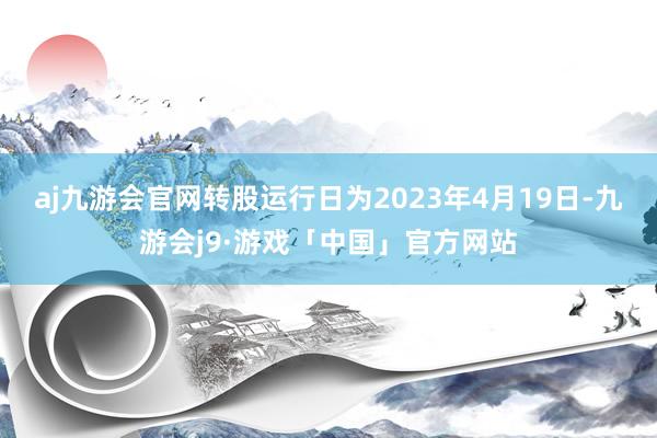 aj九游会官网转股运行日为2023年4月19日-九游会j9·游戏「中国」官方网站