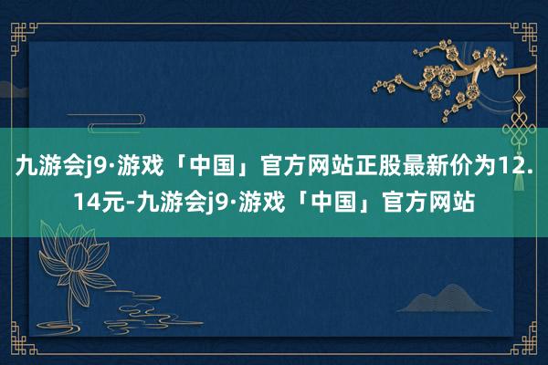 九游会j9·游戏「中国」官方网站正股最新价为12.14元-九游会j9·游戏「中国」官方网站