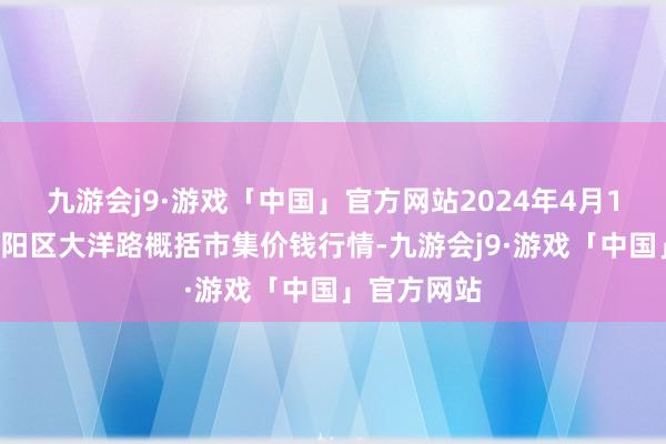 九游会j9·游戏「中国」官方网站2024年4月19日北京向阳区大洋路概括市集价钱行情-九游会j9·游戏「中国」官方网站