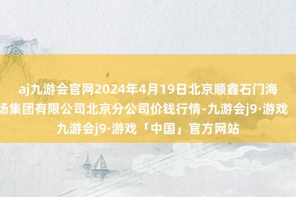 aj九游会官网2024年4月19日北京顺鑫石门海外农产物批发商场集团有限公司北京分公司价钱行情-九游会j9·游戏「中国」官方网站