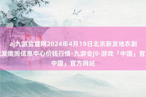 aj九游会官网2024年4月19日北京新发地农副家具批发阛阓信息中心价钱行情-九游会j9·游戏「中国」官方网站