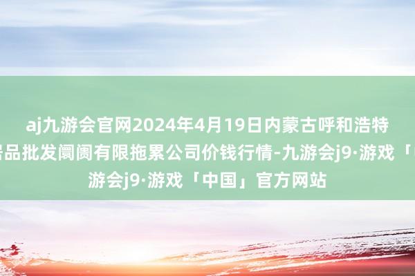 aj九游会官网2024年4月19日内蒙古呼和浩特市东瓦窑农副居品批发阛阓有限拖累公司价钱行情-九游会j9·游戏「中国」官方网站