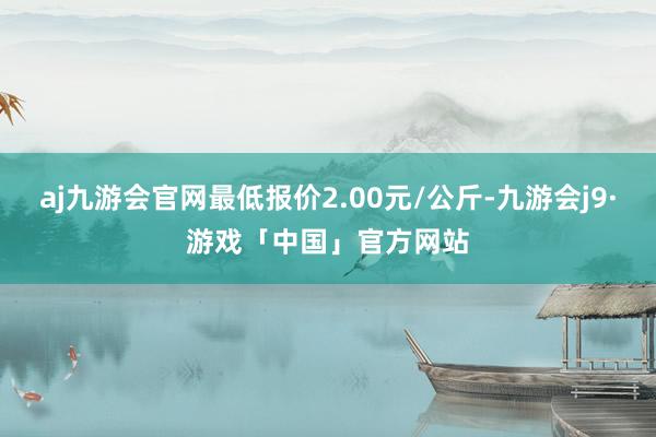 aj九游会官网最低报价2.00元/公斤-九游会j9·游戏「中国」官方网站