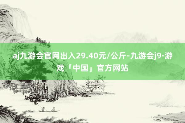 aj九游会官网出入29.40元/公斤-九游会j9·游戏「中国」官方网站