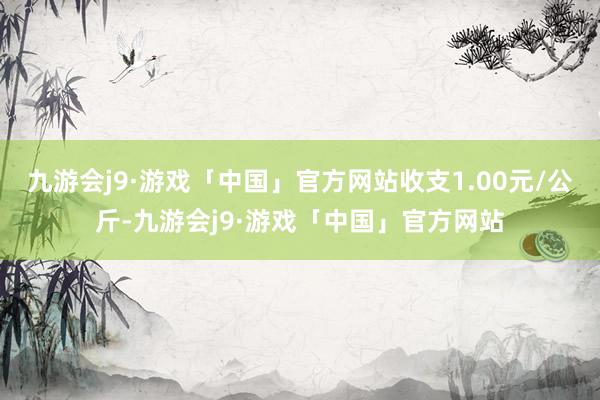 九游会j9·游戏「中国」官方网站收支1.00元/公斤-九游会j9·游戏「中国」官方网站