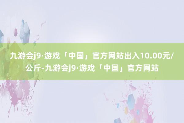 九游会j9·游戏「中国」官方网站出入10.00元/公斤-九游会j9·游戏「中国」官方网站