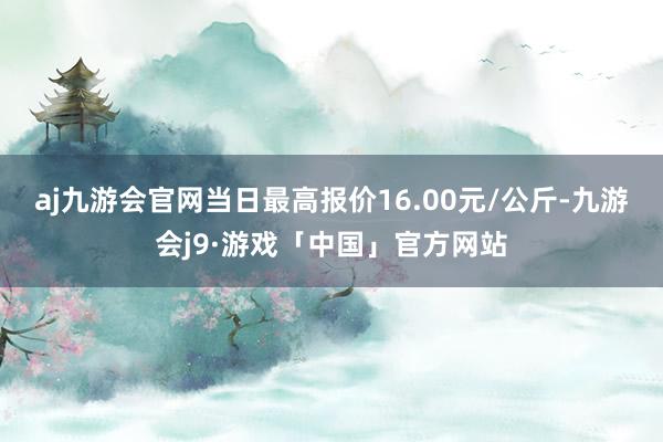 aj九游会官网当日最高报价16.00元/公斤-九游会j9·游戏「中国」官方网站