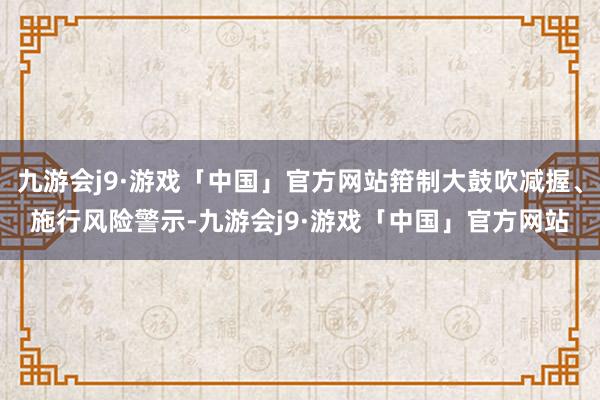 九游会j9·游戏「中国」官方网站箝制大鼓吹减握、施行风险警示-九游会j9·游戏「中国」官方网站