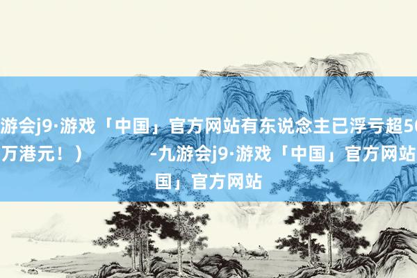 九游会j9·游戏「中国」官方网站有东说念主已浮亏超500万港元！）            -九游会j9·游戏「中国」官方网站