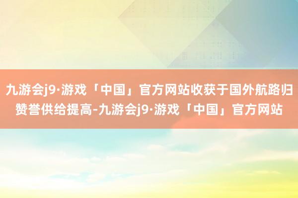 九游会j9·游戏「中国」官方网站收获于国外航路归赞誉供给提高-九游会j9·游戏「中国」官方网站