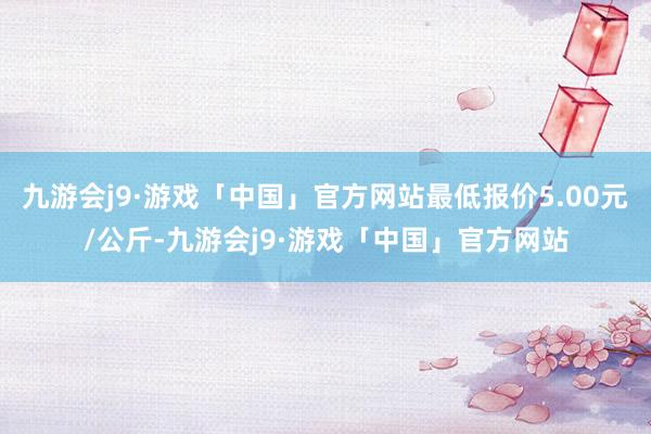 九游会j9·游戏「中国」官方网站最低报价5.00元/公斤-九游会j9·游戏「中国」官方网站