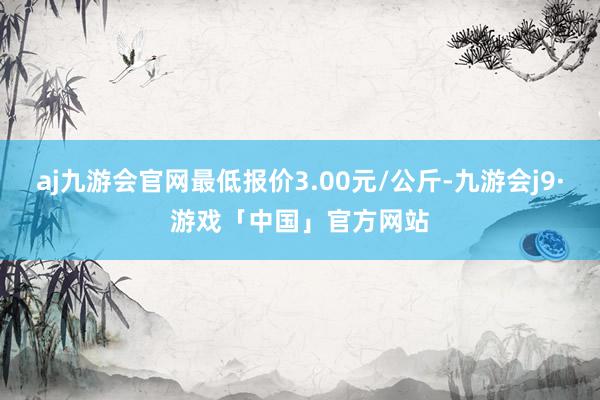 aj九游会官网最低报价3.00元/公斤-九游会j9·游戏「中国」官方网站