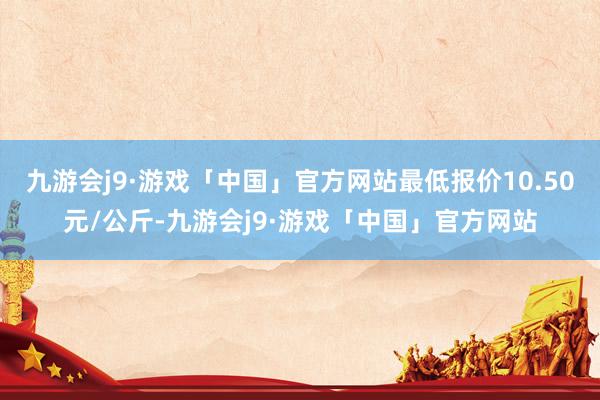 九游会j9·游戏「中国」官方网站最低报价10.50元/公斤-九游会j9·游戏「中国」官方网站