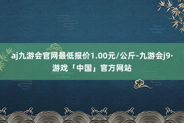 aj九游会官网最低报价1.00元/公斤-九游会j9·游戏「中国」官方网站