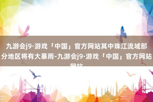 九游会j9·游戏「中国」官方网站其中珠江流域部分地区将有大暴雨-九游会j9·游戏「中国」官方网站