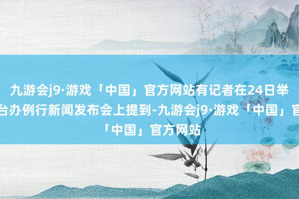 九游会j9·游戏「中国」官方网站有记者在24日举行的国台办例行新闻发布会上提到-九游会j9·游戏「中国」官方网站