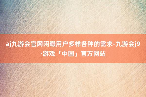 aj九游会官网闲暇用户多样各种的需求-九游会j9·游戏「中国」官方网站