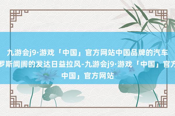 九游会j9·游戏「中国」官方网站中国品牌的汽车在俄罗斯阛阓的发达日益拉风-九游会j9·游戏「中国」官方网站