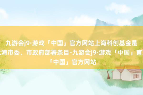 九游会j9·游戏「中国」官方网站上海科创基金是字据上海市委、市政府部署条目-九游会j9·游戏「中国」官方网站