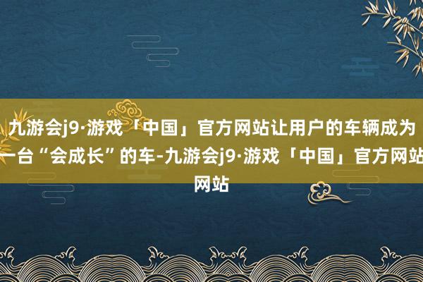 九游会j9·游戏「中国」官方网站让用户的车辆成为一台“会成长”的车-九游会j9·游戏「中国」官方网站