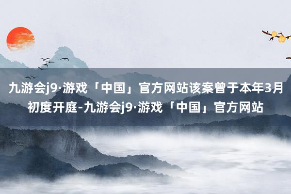 九游会j9·游戏「中国」官方网站该案曾于本年3月初度开庭-九游会j9·游戏「中国」官方网站