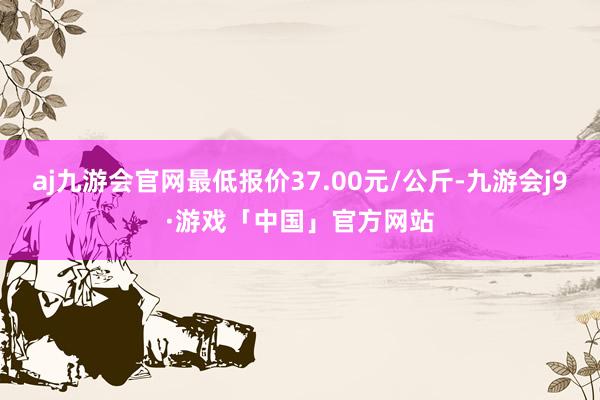 aj九游会官网最低报价37.00元/公斤-九游会j9·游戏「中国」官方网站