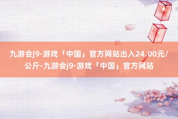 九游会j9·游戏「中国」官方网站出入24.00元/公斤-九游会j9·游戏「中国」官方网站