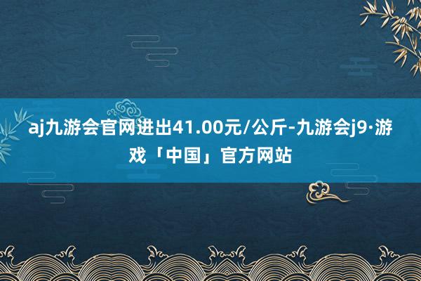 aj九游会官网进出41.00元/公斤-九游会j9·游戏「中国」官方网站