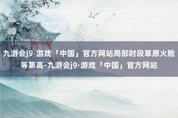 九游会j9·游戏「中国」官方网站局部时段草原火险等第高-九游会j9·游戏「中国」官方网站