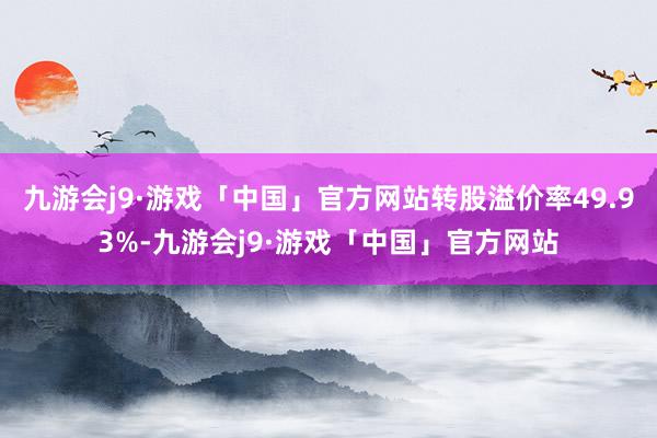 九游会j9·游戏「中国」官方网站转股溢价率49.93%-九游会j9·游戏「中国」官方网站