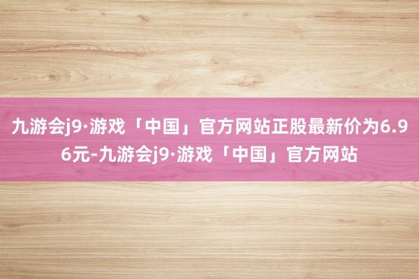 九游会j9·游戏「中国」官方网站正股最新价为6.96元-九游会j9·游戏「中国」官方网站