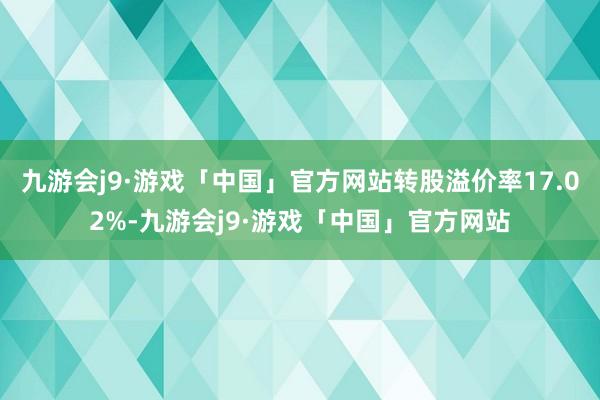 九游会j9·游戏「中国」官方网站转股溢价率17.02%-九游会j9·游戏「中国」官方网站