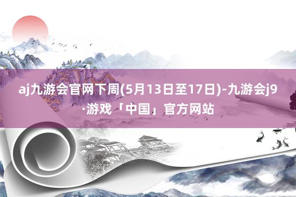 aj九游会官网下周(5月13日至17日)-九游会j9·游戏「中国」官方网站